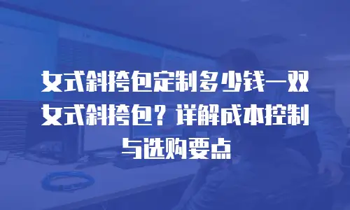 女式斜挎包定制多少钱一双女式斜挎包？详解成本控制与选购要点