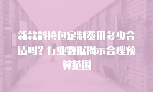 新款斜挎包定制费用多少合适吗？行业数据揭示合理预算范围