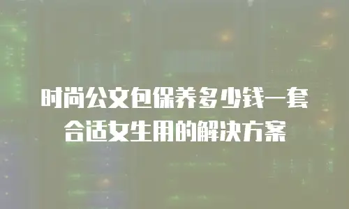 时尚公文包保养多少钱一套合适女生用的解决方案