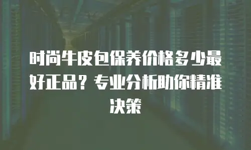 时尚牛皮包保养价格多少最好正品？专业分析助你精准决策