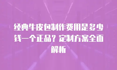 经典牛皮包制作费用是多少钱一个正品？定制方案全面解析