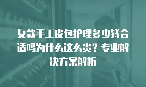 女款手工皮包护理多少钱合适吗为什么这么贵？专业解决方案解析