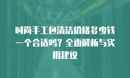 时尚手工包清洁价格多少钱一个合适吗？全面解析与实用建议