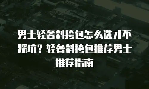 男士轻奢斜挎包怎么选才不踩坑？轻奢斜挎包推荐男士推荐指南
