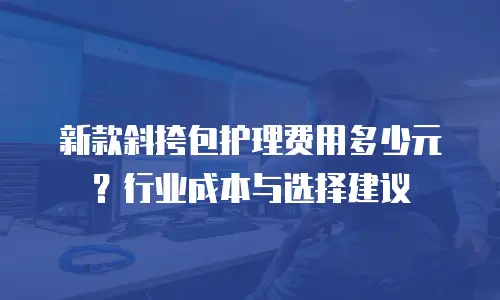 新款斜挎包护理费用多少元？行业成本与选择建议