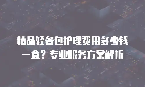 精品轻奢包护理费用多少钱一盒？专业服务方案解析