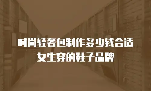 时尚轻奢包制作多少钱合适女生穿的鞋子品牌