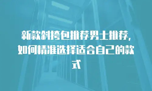 新款斜挎包推荐男士推荐，如何精准选择适合自己的款式