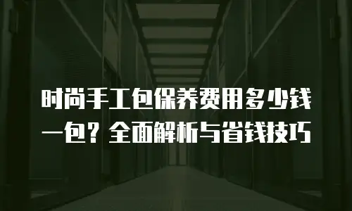 时尚手工包保养费用多少钱一包？全面解析与省钱技巧