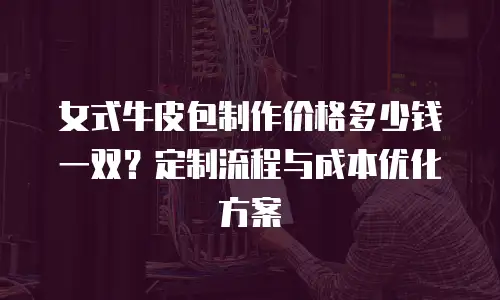 女式牛皮包制作价格多少钱一双？定制流程与成本优化方案