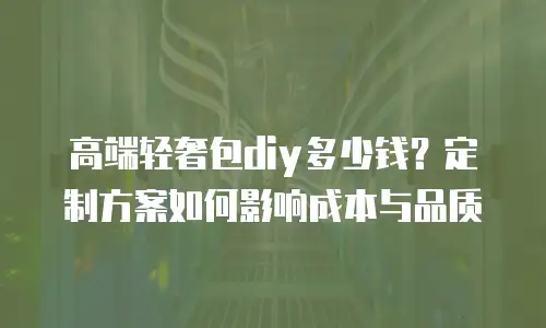 高端轻奢包diy多少钱？定制方案如何影响成本与品质