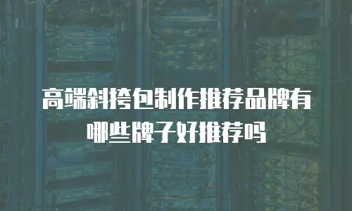 高端斜挎包制作推荐品牌有哪些牌子好推荐吗