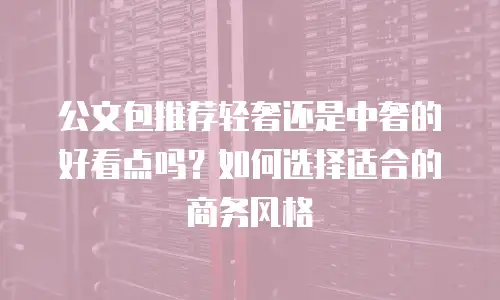 公文包推荐轻奢还是中奢的好看点吗？如何选择适合的商务风格
