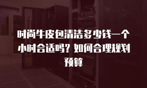 时尚牛皮包清洁多少钱一个小时合适吗？如何合理规划预算