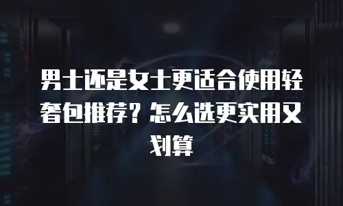 男士还是女士更适合使用轻奢包推荐？怎么选更实用又划算