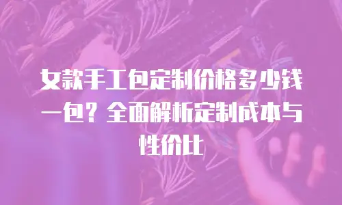 女款手工包定制价格多少钱一包？全面解析定制成本与性价比