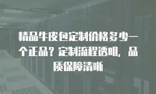 精品牛皮包定制价格多少一个正品？定制流程透明，品质保障清晰