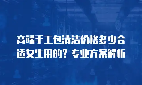高端手工包清洁价格多少合适女生用的？专业方案解析