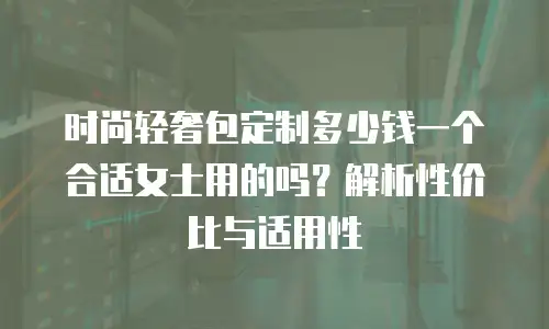 时尚轻奢包定制多少钱一个合适女士用的吗？解析性价比与适用性