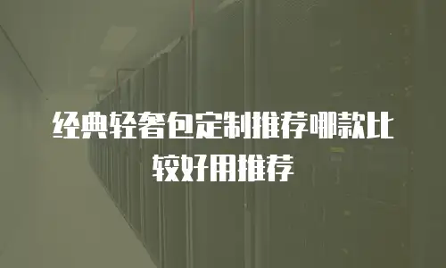 经典轻奢包定制推荐哪款比较好用推荐