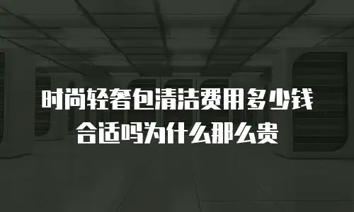 时尚轻奢包清洁费用多少钱合适吗为什么那么贵