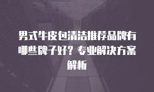 男式牛皮包清洁推荐品牌有哪些牌子好？专业解决方案解析