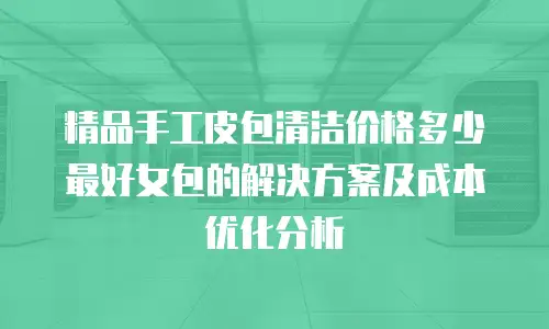 精品手工皮包清洁价格多少最好女包的解决方案及成本优化分析