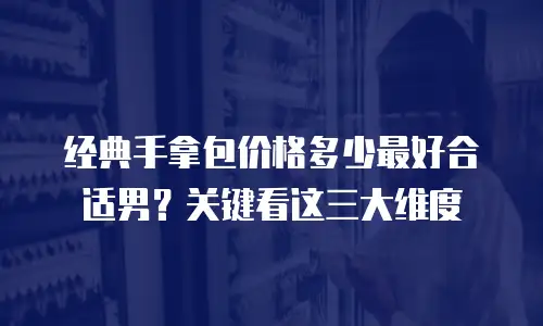 经典手拿包价格多少最好合适男？关键看这三大维度