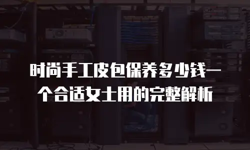 时尚手工皮包保养多少钱一个合适女士用的完整解析