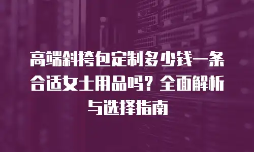高端斜挎包定制多少钱一条合适女士用品吗？全面解析与选择指南