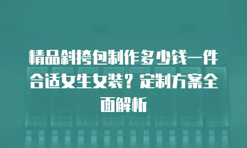 精品斜挎包制作多少钱一件合适女生女装？定制方案全面解析