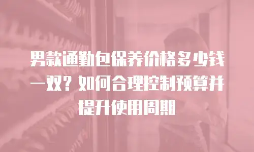 男款通勤包保养价格多少钱一双？如何合理控制预算并提升使用周期