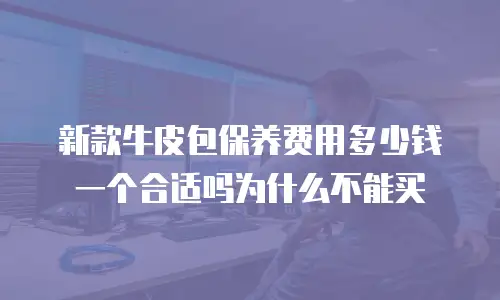 新款牛皮包保养费用多少钱一个合适吗为什么不能买