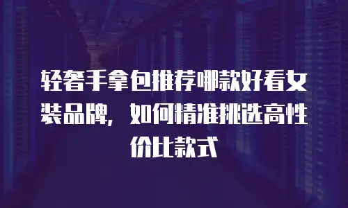 轻奢手拿包推荐哪款好看女装品牌，如何精准挑选高性价比款式
