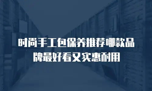时尚手工包保养推荐哪款品牌最好看又实惠耐用