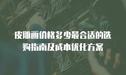 皮雕画价格多少最合适的选购指南及成本优化方案