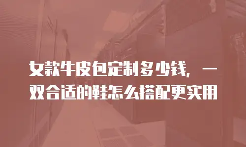 女款牛皮包定制多少钱，一双合适的鞋怎么搭配更实用