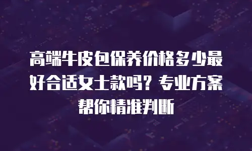 高端牛皮包保养价格多少最好合适女士款吗？专业方案帮你精准判断