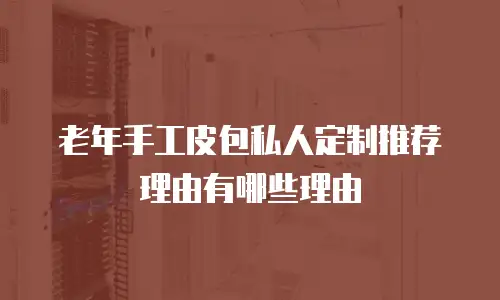 老年手工皮包私人定制推荐理由有哪些理由