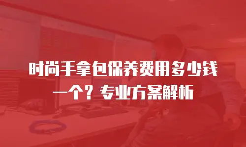 时尚手拿包保养费用多少钱一个？专业方案解析