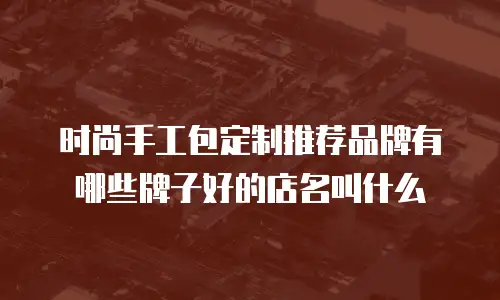 时尚手工包定制推荐品牌有哪些牌子好的店名叫什么