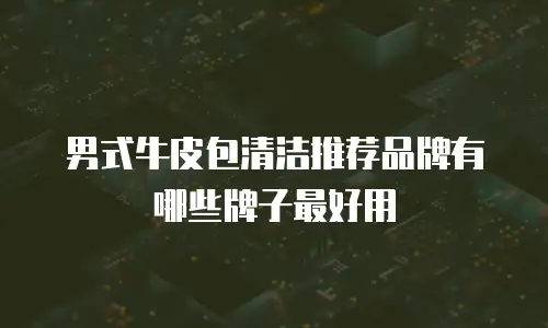 男式牛皮包清洁推荐品牌有哪些牌子最好用