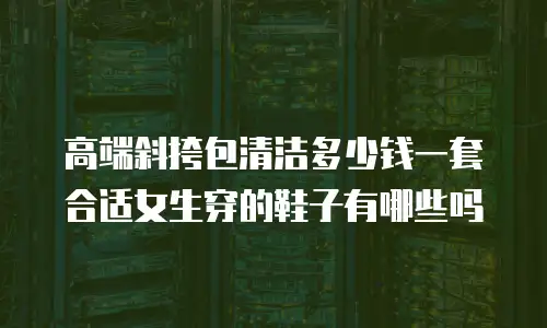 高端斜挎包清洁多少钱一套 合适女生穿的鞋子有哪些吗