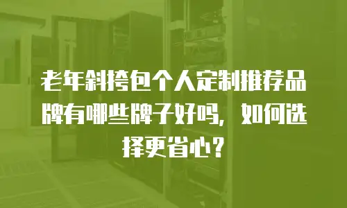 老年斜挎包个人定制推荐品牌有哪些牌子好吗，如何选择更省心？