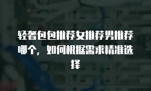轻奢包包推荐女推荐男推荐哪个，如何根据需求精准选择