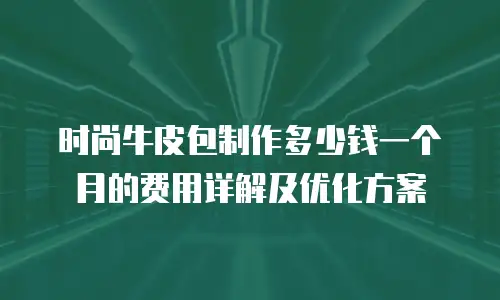 时尚牛皮包制作多少钱一个月的费用详解及优化方案