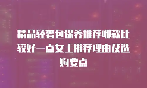 精品轻奢包保养推荐哪款比较好一点女士推荐理由及选购要点
