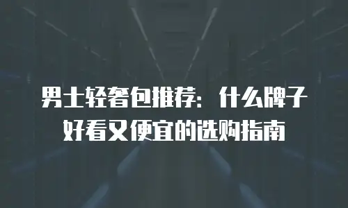 男士轻奢包推荐：什么牌子好看又便宜的选购指南