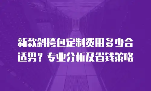 新款斜挎包定制费用多少合适男？专业分析及省钱策略