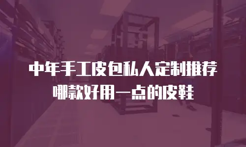 中年手工皮包私人定制推荐哪款好用一点的皮鞋